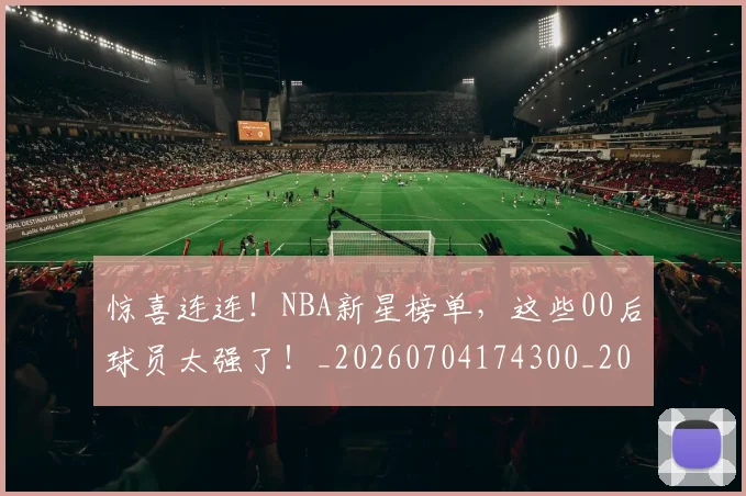 惊喜连连！NBA新星榜单，这些00后球员太强了！_20260704174300_20260724074114