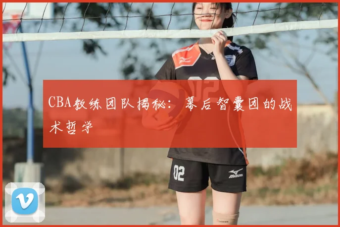 CBA教练团队揭秘：幕后智囊团的战术哲学