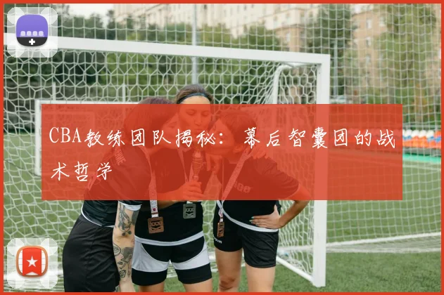 CBA教练团队揭秘：幕后智囊团的战术哲学