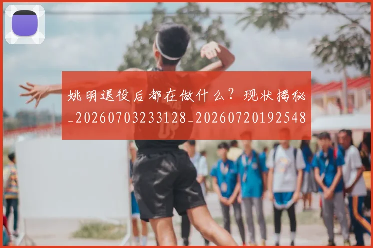 姚明退役后都在做什么？现状揭秘_20260703233128_20260720192548