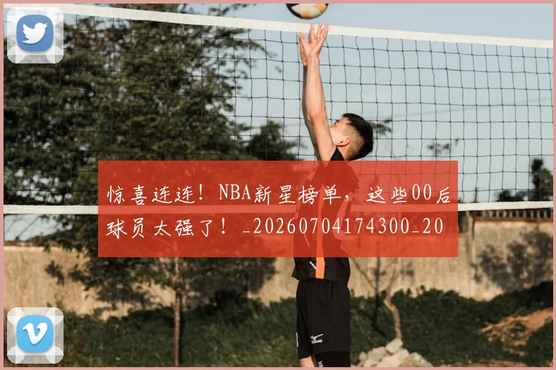 惊喜连连！NBA新星榜单，这些00后球员太强了！_20260704174300_20260724074114