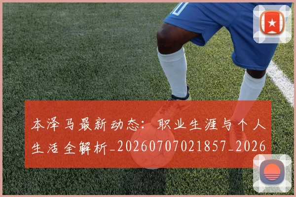 本泽马最新动态：职业生涯与个人生活全解析_20260707021857_20260731174401