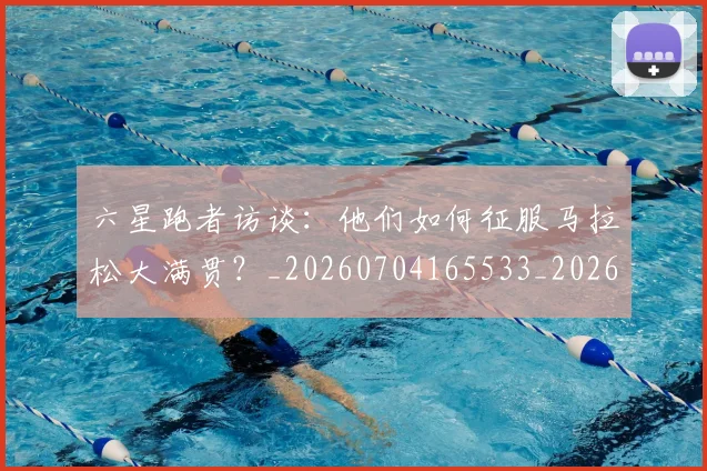 六星跑者访谈:他们如何征服马拉松大满贯?_20260704165533_20260718004556