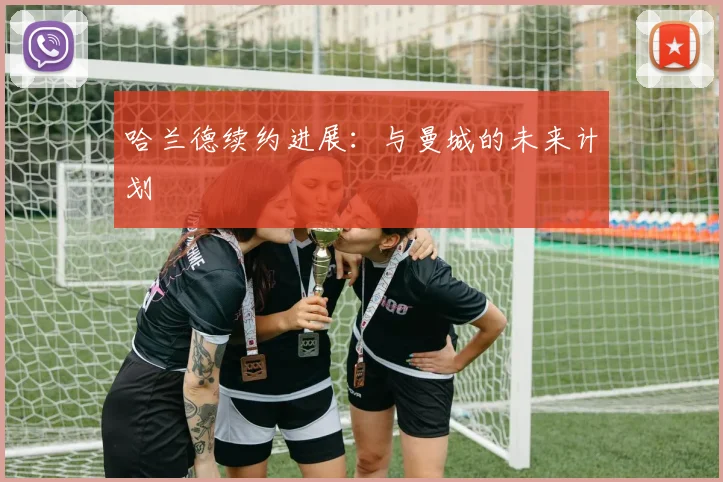 哈兰德续约进展：与曼城的未来计划