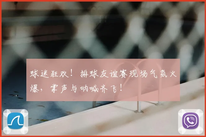 球迷狂欢！排球友谊赛现场气氛火爆，掌声与呐喊齐飞！
