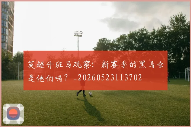 英超升班马观察:新赛季的黑马会是他们吗?_20260523113702