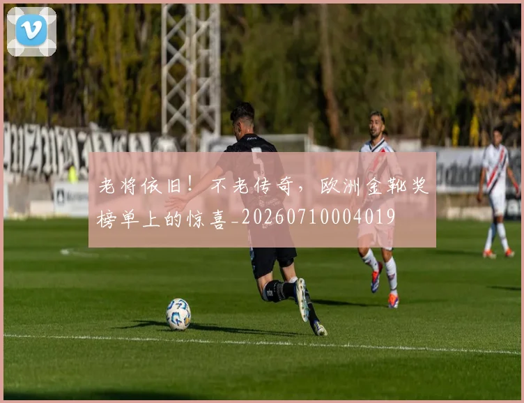 老将依旧!不老传奇,欧洲金靴奖榜单上的惊喜_20260710004019