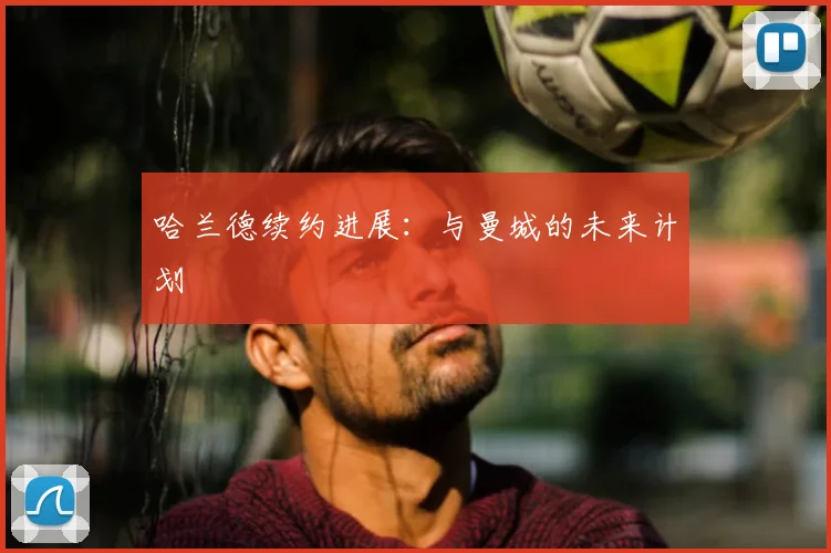 哈兰德续约进展：与曼城的未来计划