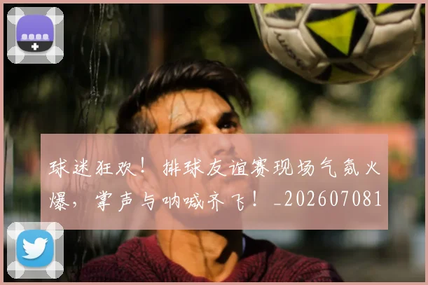 球迷狂欢！排球友谊赛现场气氛火爆，掌声与呐喊齐飞！_20260708192410_20260802161256