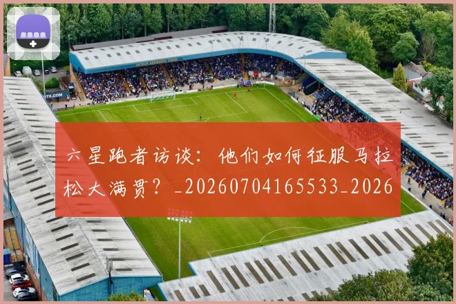 六星跑者访谈：他们如何征服马拉松大满贯？_20260704165533_20260718004556