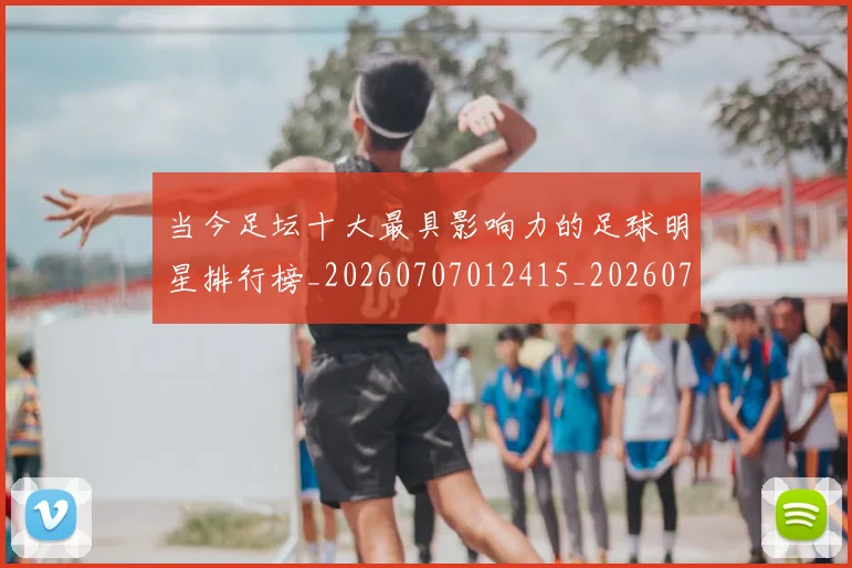 当今足坛十大最具影响力的足球明星排行榜_20260707012415_20260722155457