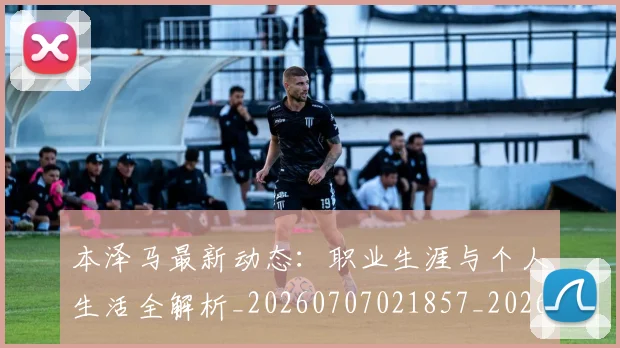 本泽马最新动态：职业生涯与个人生活全解析_20260707021857_20260731174401