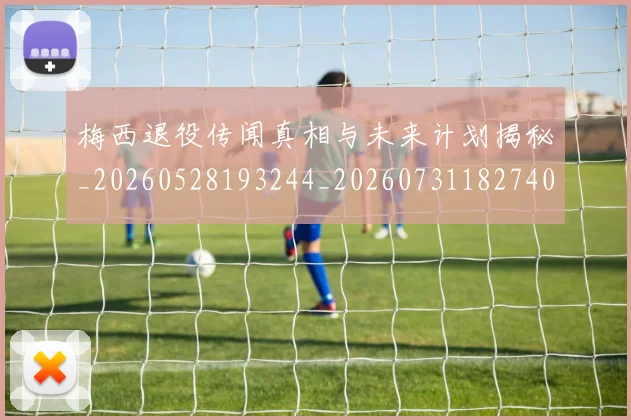 梅西退役传闻真相与未来计划揭秘_20260528193244_20260731182740