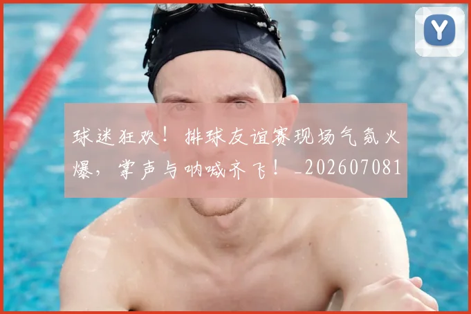 球迷狂欢！排球友谊赛现场气氛火爆，掌声与呐喊齐飞！_20260708192410_20260802161256
