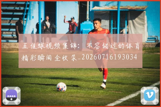 五佳球视频集锦:不容错过的体育精彩瞬间全收录_20260716193034