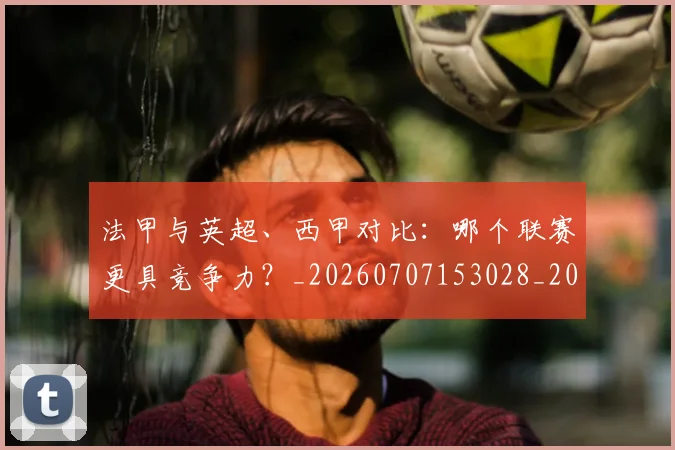 法甲与英超、西甲对比：哪个联赛更具竞争力？_20260707153028_20260801171253